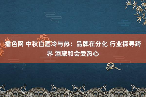 播色网 中秋白酒冷与热：品牌在分化 行业探寻跨界 酒旅和会受热心
