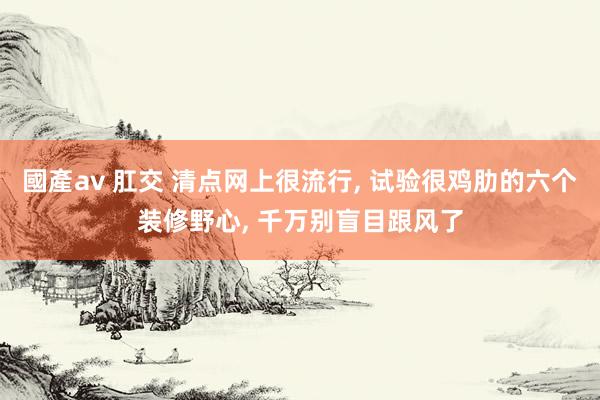 國產av 肛交 清点网上很流行， 试验很鸡肋的六个装修野心， 千万别盲目跟风了