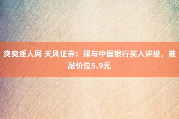 爽爽淫人网 天风证券：赐与中国银行买入评级，推敲价位5.9元