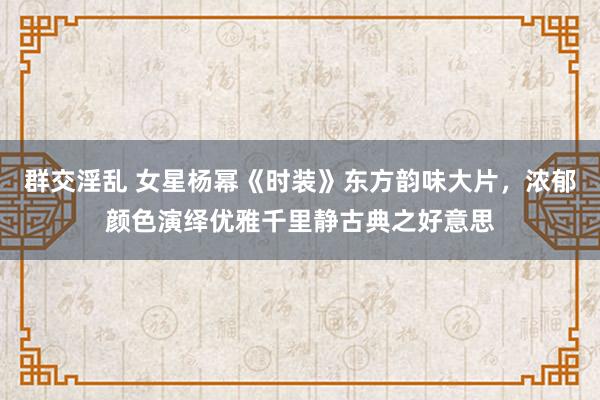 群交淫乱 女星杨幂《时装》东方韵味大片，浓郁颜色演绎优雅千里静古典之好意思