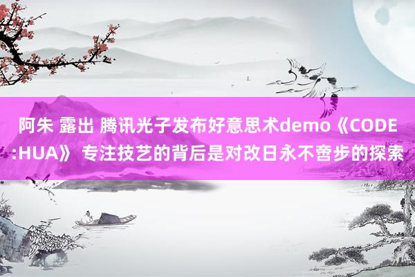 阿朱 露出 腾讯光子发布好意思术demo《CODE:HUA》 专注技艺的背后是对改日永不啻步的探索