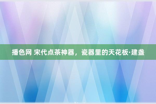 播色网 宋代点茶神器,瓷器里的天花板·建盏