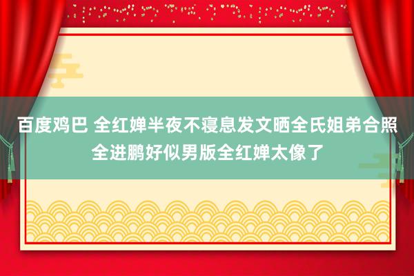 百度鸡巴 全红婵半夜不寝息发文晒全氏姐弟合照全进鹏好似男版全红婵太像了