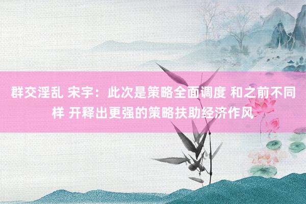 群交淫乱 宋宇:此次是策略全面调度 和之前不同样 开释出更强的策略扶助经济作风