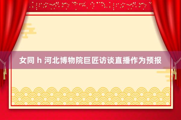 女同 h 河北博物院巨匠访谈直播作为预报