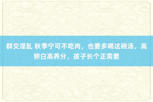 群交淫乱 秋季宁可不吃肉，也要多喝这碗汤，高卵白高养分，孩子长个正需要