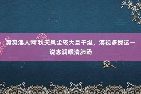 爽爽淫人网 秋天风尘较大且干燥，漠视多煲这一说念润喉清肺汤
