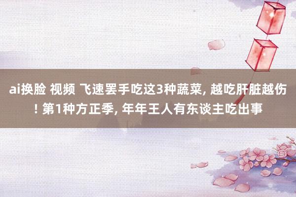 ai换脸 视频 飞速罢手吃这3种蔬菜， 越吃肝脏越伤! 第1种方正季， 年年王人有东谈主吃出事