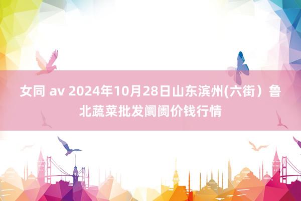 女同 av 2024年10月28日山东滨州(六街)鲁北蔬菜批发阛阓价钱行情