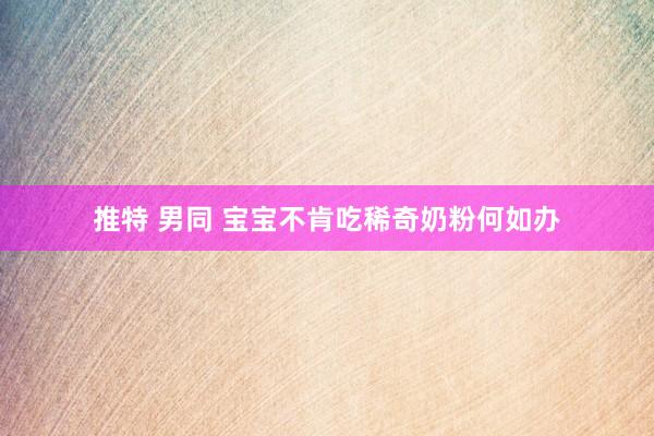 推特 男同 宝宝不肯吃稀奇奶粉何如办