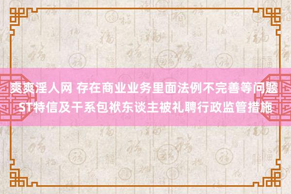 爽爽淫人网 存在商业业务里面法例不完善等问题 ST特信及干系包袱东谈主被礼聘行政监管措施