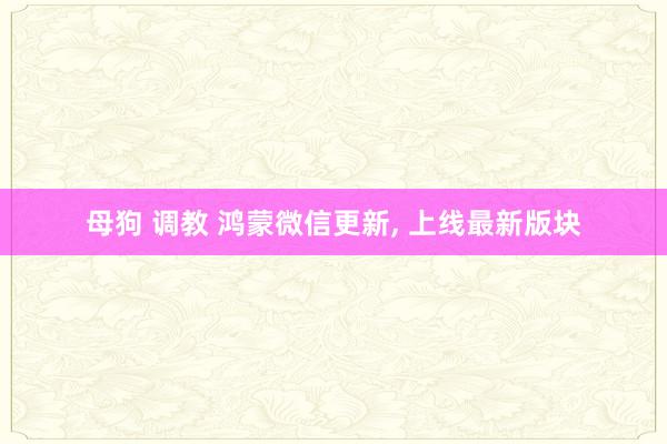 母狗 调教 鸿蒙微信更新， 上线最新版块