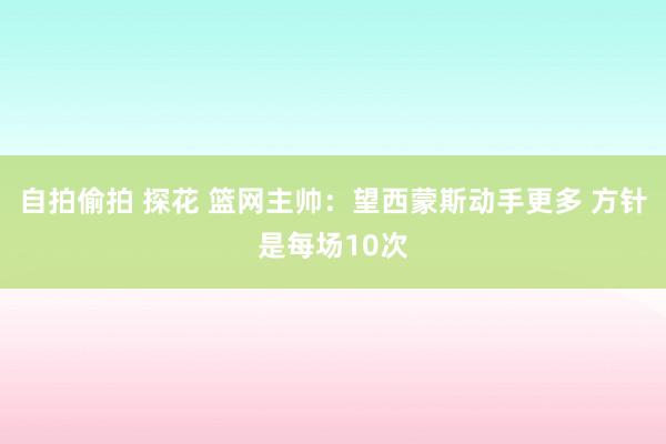 自拍偷拍 探花 篮网主帅：望西蒙斯动手更多 方针是每场10次
