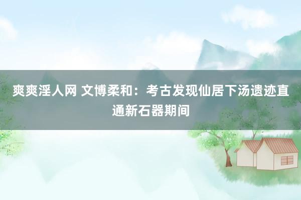 爽爽淫人网 文博柔和：考古发现仙居下汤遗迹直通新石器期间