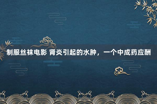制服丝袜电影 肾炎引起的水肿，一个中成药应酬