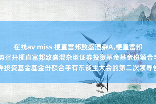 在线av miss 梗直富邦致盛混杂A,梗直富邦致盛混杂C: 对于以通信形势召开梗直富邦致盛混杂型证券投资基金基金份额合手有东谈主大会的第二次领导性公告