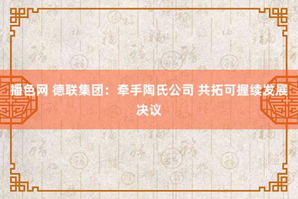 播色网 德联集团：牵手陶氏公司 共拓可握续发展决议