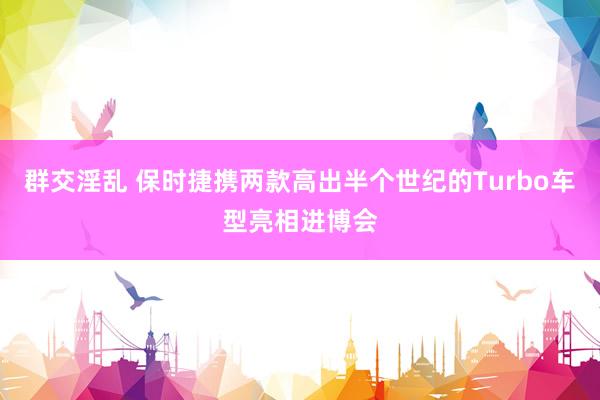 群交淫乱 保时捷携两款高出半个世纪的Turbo车型亮相进博会