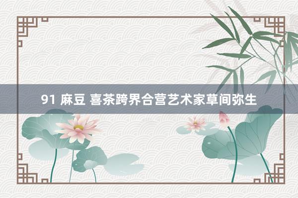 91 麻豆 喜茶跨界合营艺术家草间弥生