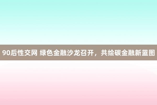 90后性交网 绿色金融沙龙召开，共绘碳金融新蓝图