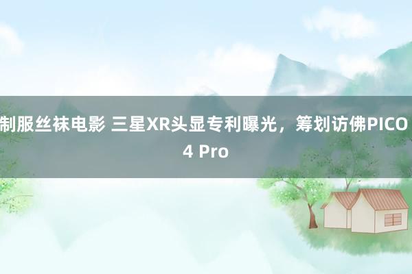 制服丝袜电影 三星XR头显专利曝光，筹划访佛PICO 4 Pro