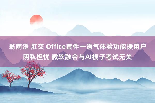 翁雨澄 肛交 Office套件一语气体验功能援用户阴私担忧 微软融会与AI模子考试无关