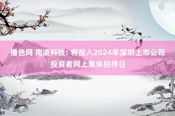 播色网 南凌科技: 将投入2024年深圳上市公司投资者网上集体招待日