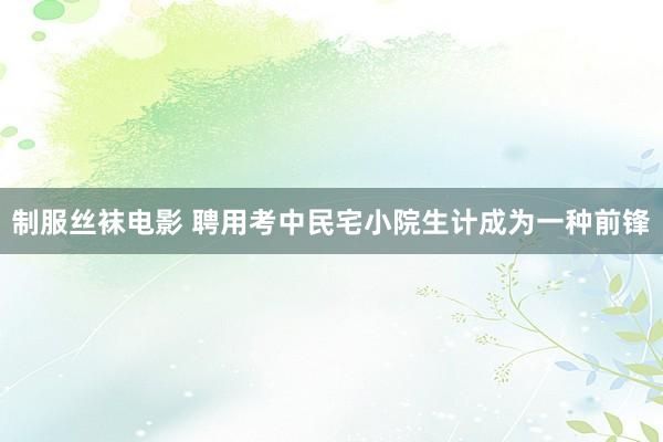 制服丝袜电影 聘用考中民宅小院生计成为一种前锋