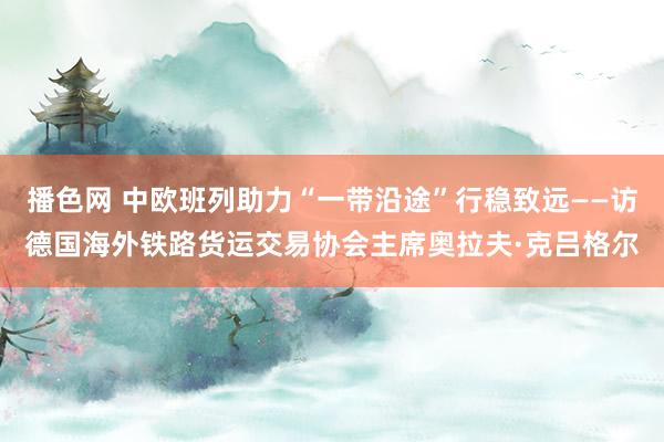 播色网 中欧班列助力“一带沿途”行稳致远——访德国海外铁路货运交易协会主席奥拉夫·克吕格尔
