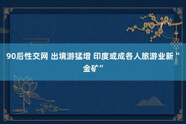 90后性交网 出境游猛增 印度或成各人旅游业新“金矿”
