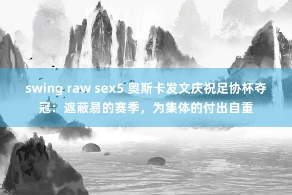 swing raw sex5 奥斯卡发文庆祝足协杯夺冠：遮蔽易的赛季，为集体的付出自重