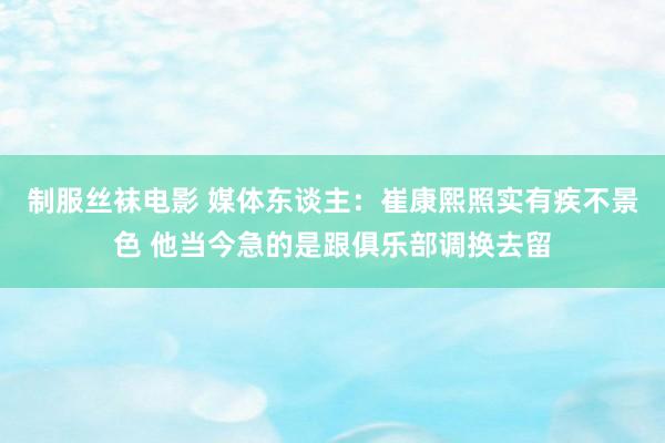 制服丝袜电影 媒体东谈主：崔康熙照实有疾不景色 他当今急的是跟俱乐部调换去留