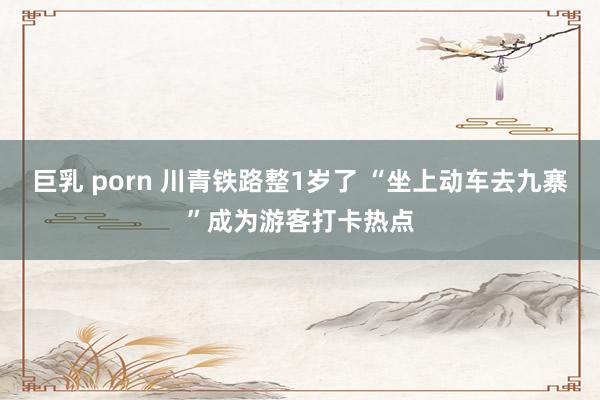 巨乳 porn 川青铁路整1岁了 “坐上动车去九寨”成为游客打卡热点