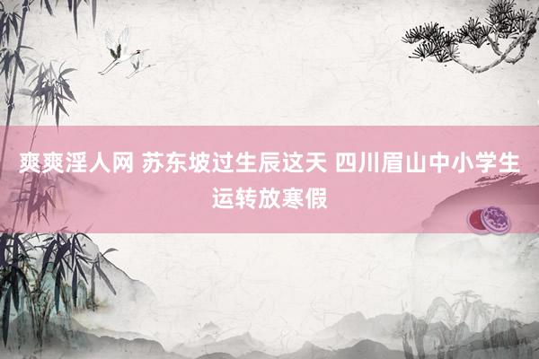 爽爽淫人网 苏东坡过生辰这天 四川眉山中小学生运转放寒假