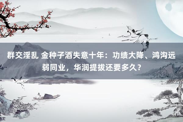 群交淫乱 金种子酒失意十年：功绩大降、鸿沟远弱同业，华润提拔还要多久？