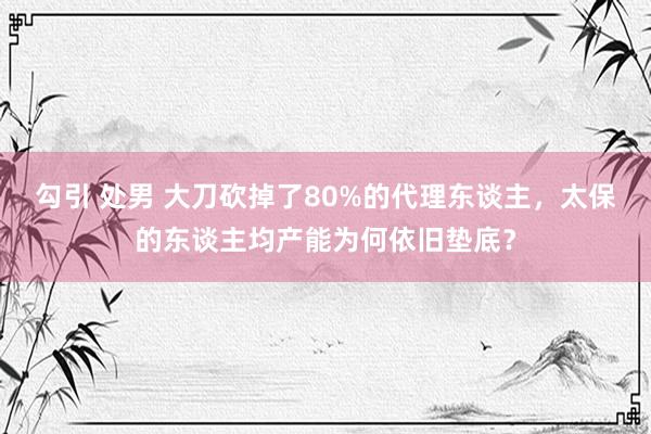 勾引 处男 大刀砍掉了80%的代理东谈主，太保的东谈主均产能为何依旧垫底？