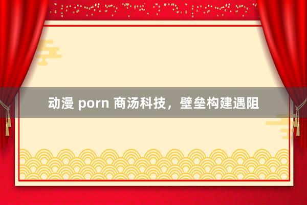 动漫 porn 商汤科技，壁垒构建遇阻