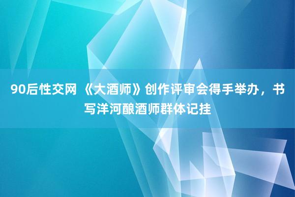 90后性交网 《大酒师》创作评审会得手举办，书写洋河酿酒师群体记挂