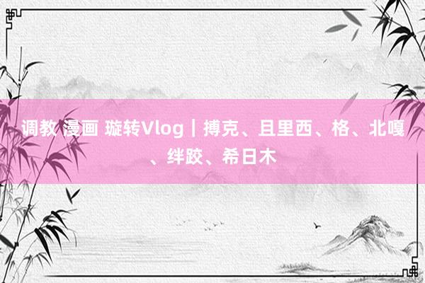 调教 漫画 璇转Vlog｜搏克、且里西、格、北嘎、绊跤、希日木