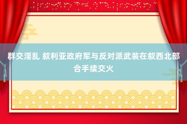 群交淫乱 叙利亚政府军与反对派武装在叙西北部合手续交火