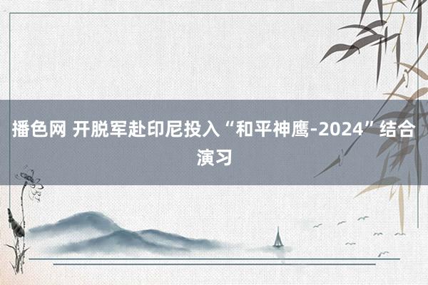 播色网 开脱军赴印尼投入“和平神鹰-2024”结合演习