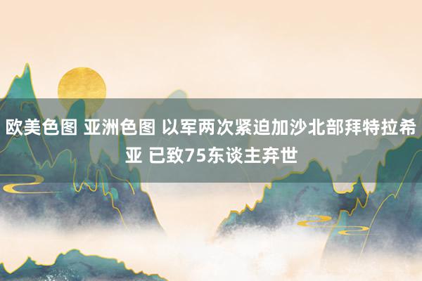 欧美色图 亚洲色图 以军两次紧迫加沙北部拜特拉希亚 已致75东谈主弃世