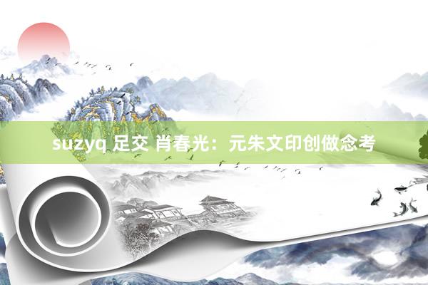 suzyq 足交 肖春光：元朱文印创做念考