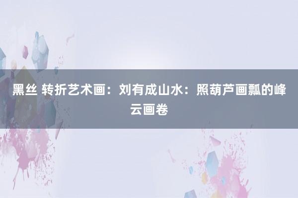黑丝 转折艺术画：刘有成山水：照葫芦画瓢的峰云画卷