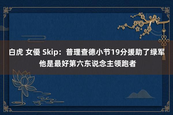 白虎 女優 Skip：普理查德小节19分援助了绿军 他是最好第六东说念主领跑者