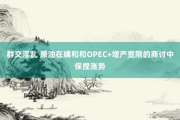 群交淫乱 原油在媾和和OPEC+增产宽限的商讨中保捏涨势