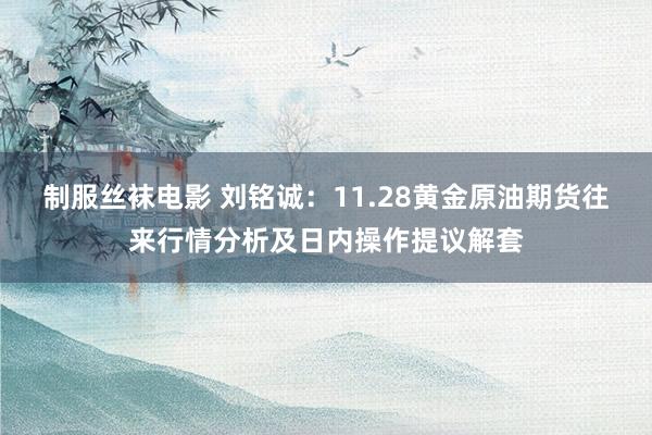 制服丝袜电影 刘铭诚：11.28黄金原油期货往来行情分析及日内操作提议解套