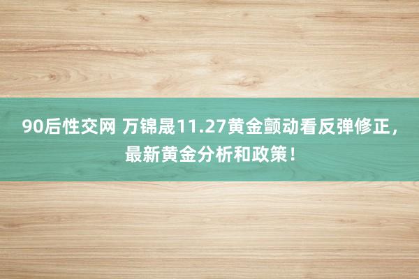 90后性交网 万锦晟11.27黄金颤动看反弹修正，最新黄金分析和政策！