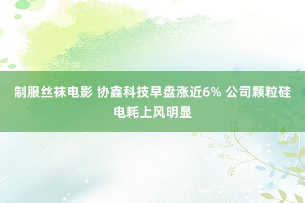 制服丝袜电影 协鑫科技早盘涨近6% 公司颗粒硅电耗上风明显