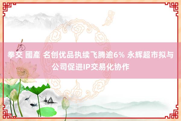 拳交 國產 名创优品执续飞腾逾6% 永辉超市拟与公司促进IP交易化协作